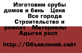  Изготовим срубы домов и бань › Цена ­ 1 000 - Все города Строительство и ремонт » Материалы   . Адыгея респ.